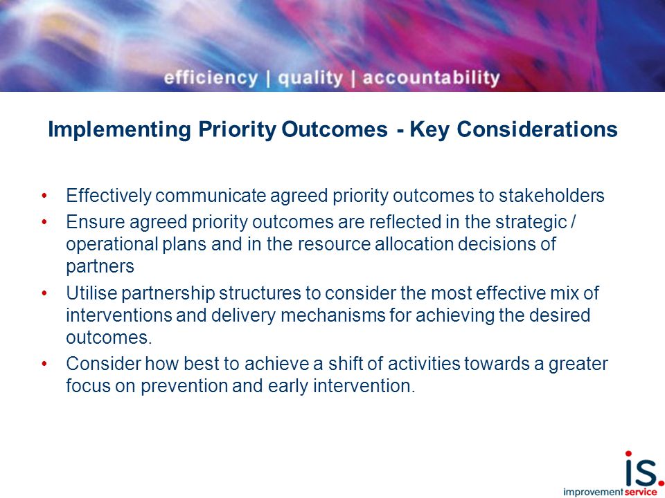 Implementing Priority Outcomes - Key Considerations Effectively communicate agreed priority outcomes to stakeholders Ensure agreed priority outcomes are reflected in the strategic / operational plans and in the resource allocation decisions of partners Utilise partnership structures to consider the most effective mix of interventions and delivery mechanisms for achieving the desired outcomes.