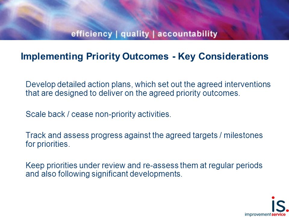 Implementing Priority Outcomes - Key Considerations Develop detailed action plans, which set out the agreed interventions that are designed to deliver on the agreed priority outcomes.