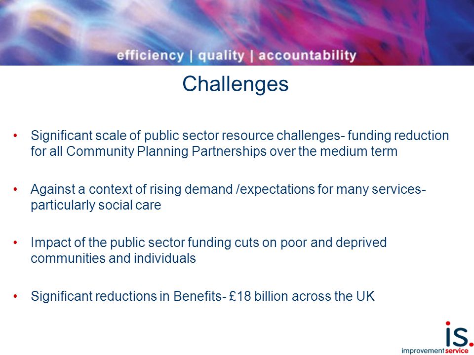 Challenges Significant scale of public sector resource challenges- funding reduction for all Community Planning Partnerships over the medium term Against a context of rising demand /expectations for many services- particularly social care Impact of the public sector funding cuts on poor and deprived communities and individuals Significant reductions in Benefits- £18 billion across the UK
