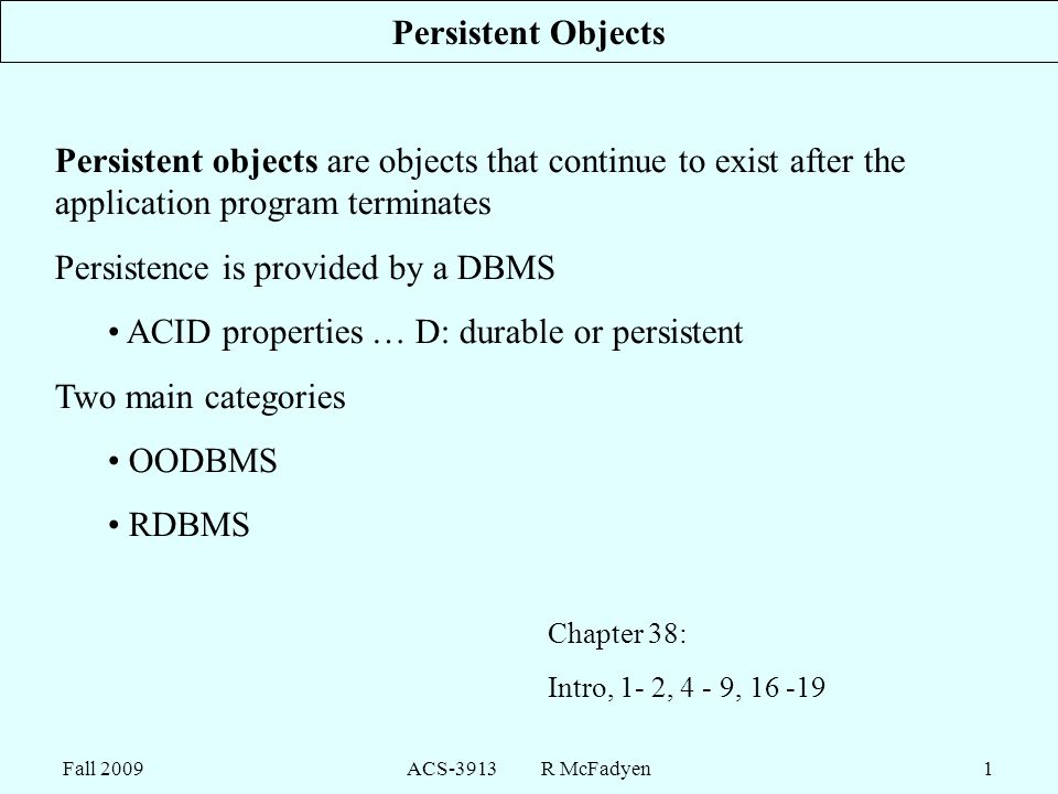 Fall 2009ACS-3913 R McFadyen1 Persistent Objects Persistent objects are objects that continue to exist after the application program terminates Persistence is provided by a DBMS ACID properties … D: durable or persistent Two main categories OODBMS RDBMS Chapter 38: Intro, 1- 2, 4 - 9,
