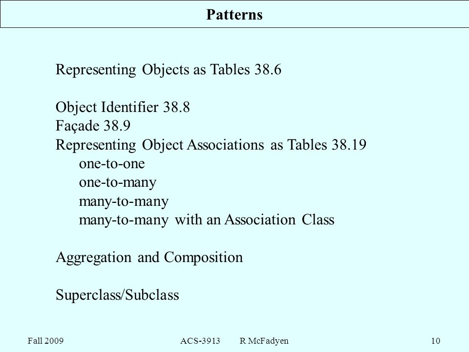 Fall 2009ACS-3913 R McFadyen10 Patterns Representing Objects as Tables 38.6 Object Identifier 38.8 Façade 38.9 Representing Object Associations as Tables one-to-one one-to-many many-to-many many-to-many with an Association Class Aggregation and Composition Superclass/Subclass