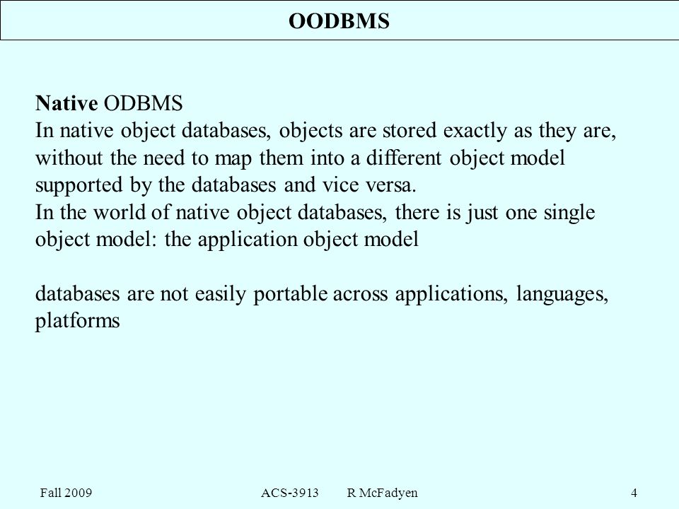 Fall 2009ACS-3913 R McFadyen4 OODBMS Native ODBMS In native object databases, objects are stored exactly as they are, without the need to map them into a different object model supported by the databases and vice versa.