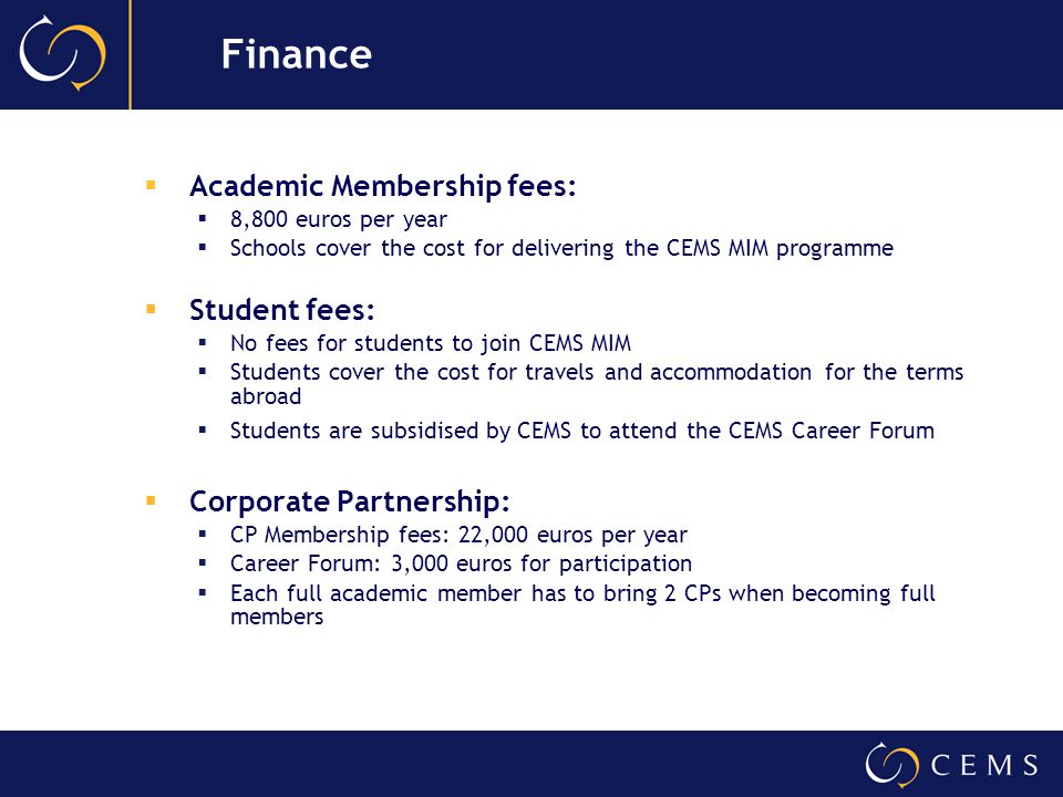 Academic Membership fees:  8,800 euros per year  Schools cover the cost for delivering the CEMS MIM programme  Student fees:  No fees for students to join CEMS MIM  Students cover the cost for travels and accommodation for the terms abroad  Students are subsidised by CEMS to attend the CEMS Career Forum  Corporate Partnership:  CP Membership fees: 22,000 euros per year  Career Forum: 3,000 euros for participation  Each full academic member has to bring 2 CPs when becoming full members Finance