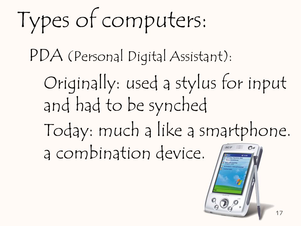 PDA (Personal Digital Assistant): Originally: used a stylus for input and had to be synched Today: much a like a smartphone.