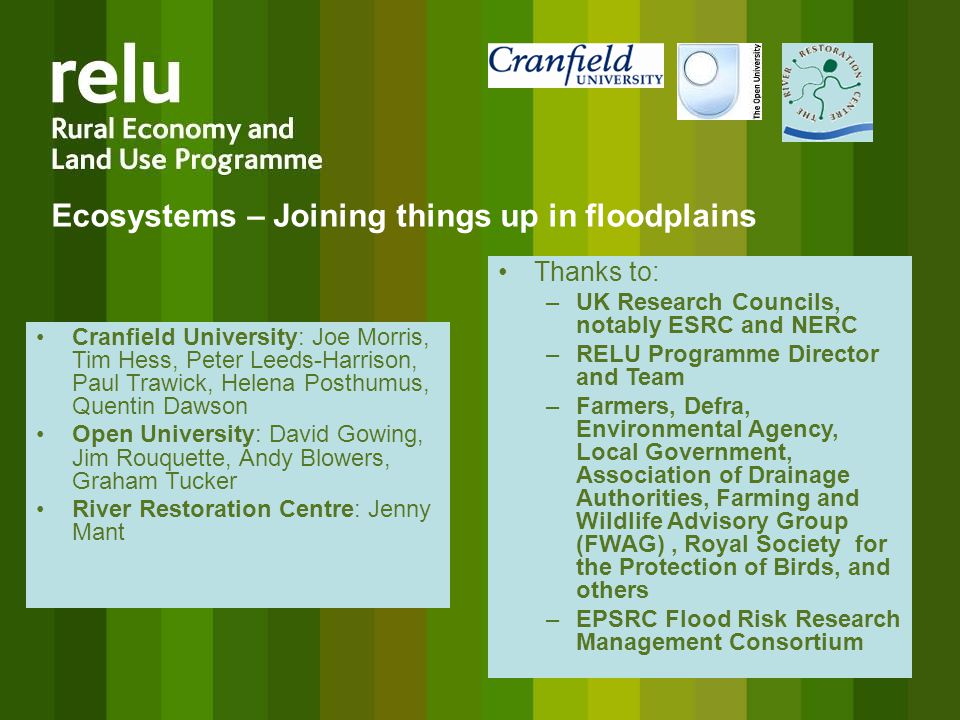 Ecosystems – Joining things up in floodplains Cranfield University: Joe Morris, Tim Hess, Peter Leeds-Harrison, Paul Trawick, Helena Posthumus, Quentin Dawson Open University: David Gowing, Jim Rouquette, Andy Blowers, Graham Tucker River Restoration Centre: Jenny Mant Thanks to: –UK Research Councils, notably ESRC and NERC –RELU Programme Director and Team –Farmers, Defra, Environmental Agency, Local Government, Association of Drainage Authorities, Farming and Wildlife Advisory Group (FWAG), Royal Society for the Protection of Birds, and others –EPSRC Flood Risk Research Management Consortium