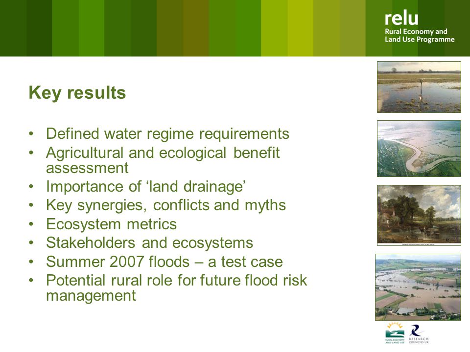 Key results Defined water regime requirements Agricultural and ecological benefit assessment Importance of ‘land drainage’ Key synergies, conflicts and myths Ecosystem metrics Stakeholders and ecosystems Summer 2007 floods – a test case Potential rural role for future flood risk management