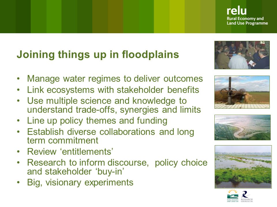 Joining things up in floodplains Manage water regimes to deliver outcomes Link ecosystems with stakeholder benefits Use multiple science and knowledge to understand trade-offs, synergies and limits Line up policy themes and funding Establish diverse collaborations and long term commitment Review ‘entitlements’ Research to inform discourse, policy choice and stakeholder ‘buy-in’ Big, visionary experiments