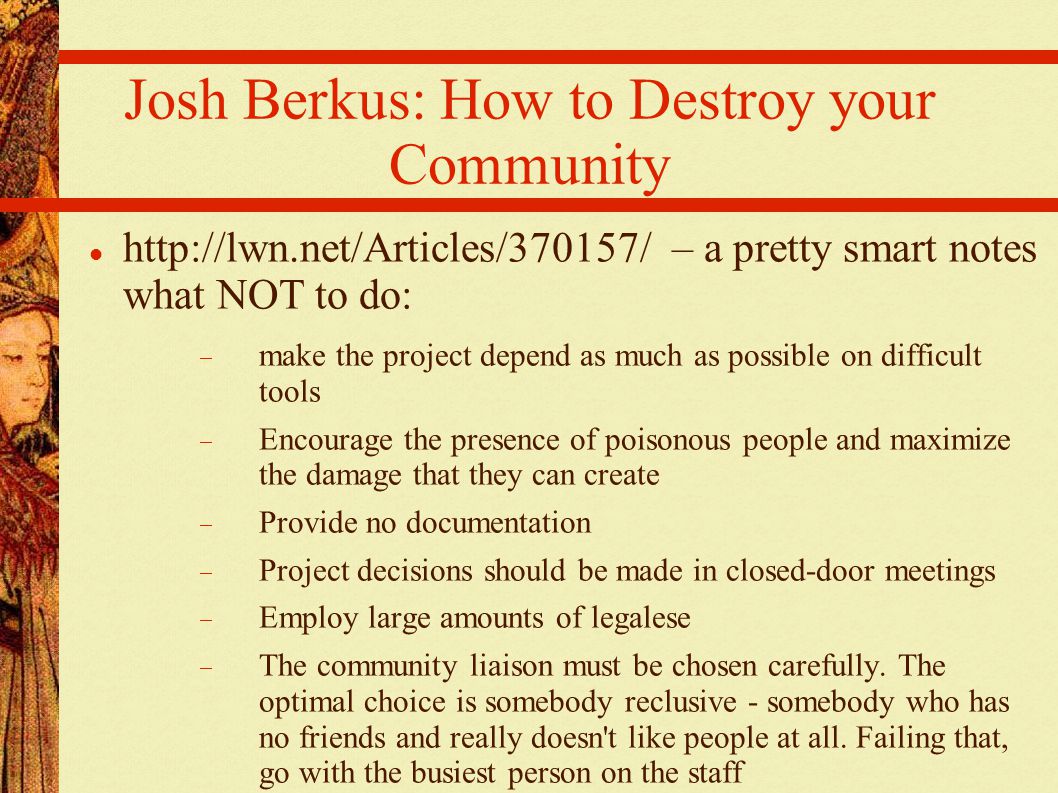 Josh Berkus: How to Destroy your Community   – a pretty smart notes what NOT to do:  make the project depend as much as possible on difficult tools  Encourage the presence of poisonous people and maximize the damage that they can create  Provide no documentation  Project decisions should be made in closed-door meetings  Employ large amounts of legalese  The community liaison must be chosen carefully.