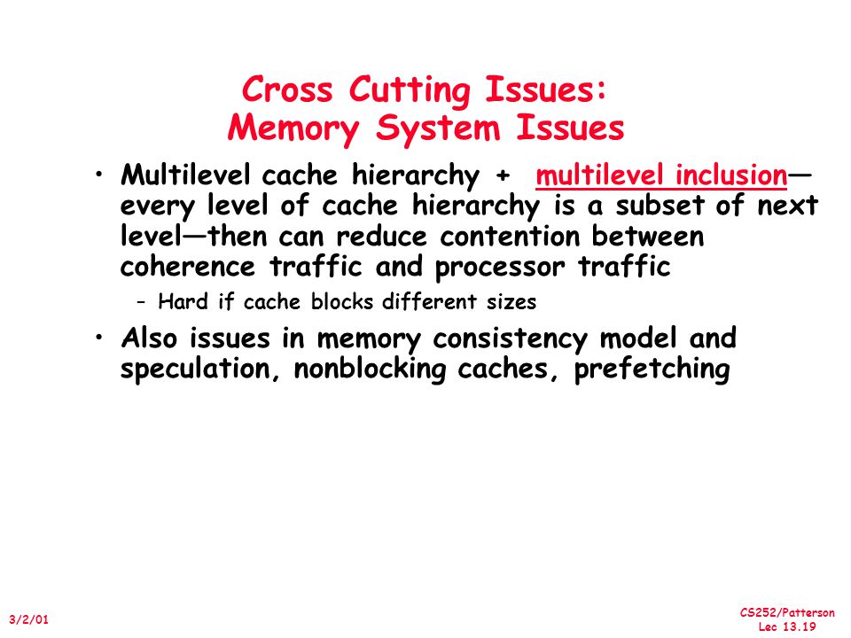 CS252/Patterson Lec /2/01 Cross Cutting Issues: Memory System Issues Multilevel cache hierarchy + multilevel inclusion— every level of cache hierarchy is a subset of next level—then can reduce contention between coherence traffic and processor traffic –Hard if cache blocks different sizes Also issues in memory consistency model and speculation, nonblocking caches, prefetching