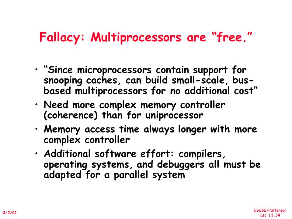 CS252/Patterson Lec /2/01 Fallacy: Multiprocessors are free. Since microprocessors contain support for snooping caches, can build small-scale, bus- based multiprocessors for no additional cost Need more complex memory controller (coherence) than for uniprocessor Memory access time always longer with more complex controller Additional software effort: compilers, operating systems, and debuggers all must be adapted for a parallel system