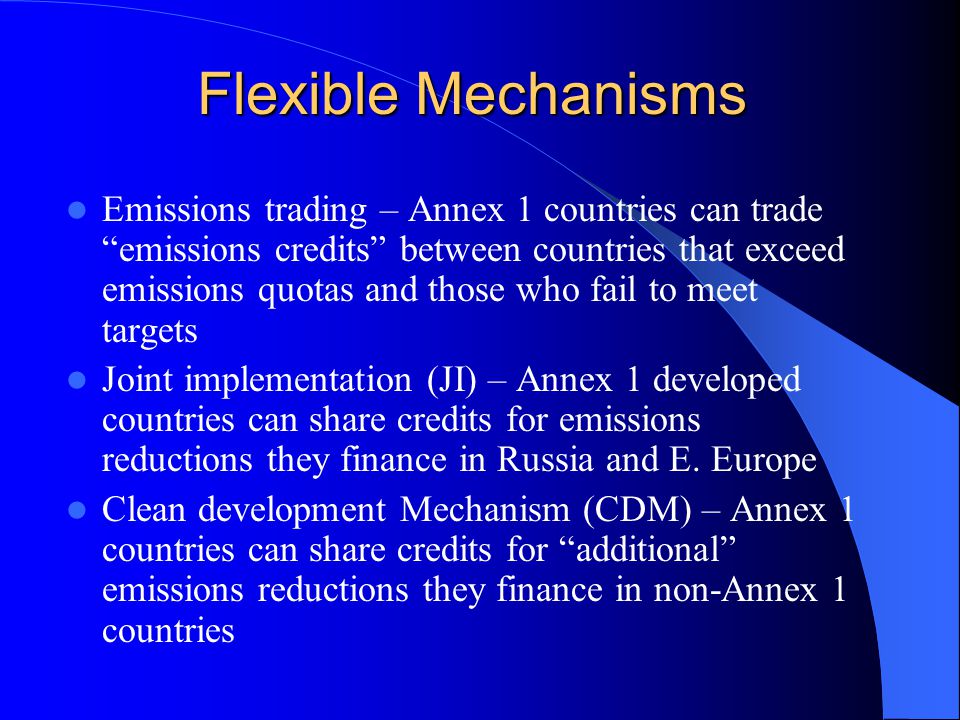 Flexible Mechanisms Emissions trading – Annex 1 countries can trade emissions credits between countries that exceed emissions quotas and those who fail to meet targets Joint implementation (JI) – Annex 1 developed countries can share credits for emissions reductions they finance in Russia and E.