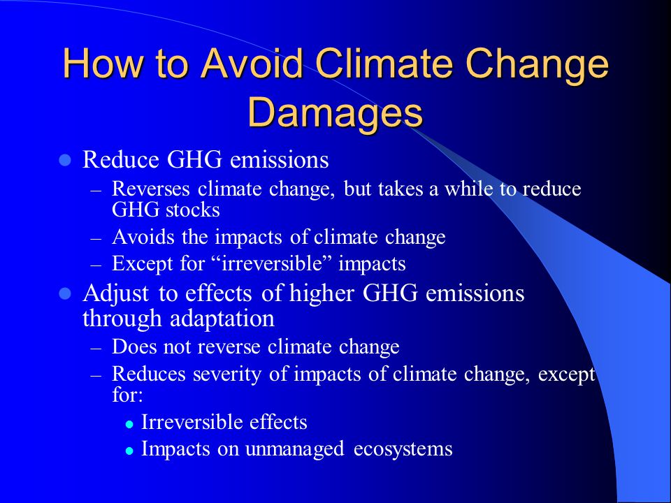 How to Avoid Climate Change Damages Reduce GHG emissions – Reverses climate change, but takes a while to reduce GHG stocks – Avoids the impacts of climate change – Except for irreversible impacts Adjust to effects of higher GHG emissions through adaptation – Does not reverse climate change – Reduces severity of impacts of climate change, except for: Irreversible effects Impacts on unmanaged ecosystems