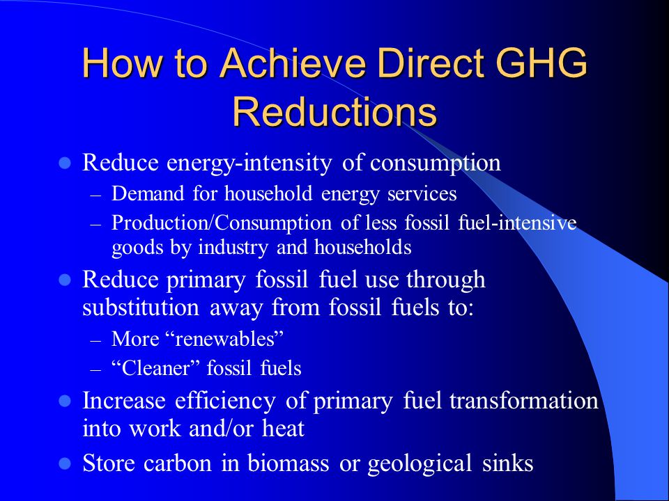 How to Achieve Direct GHG Reductions Reduce energy-intensity of consumption – Demand for household energy services – Production/Consumption of less fossil fuel-intensive goods by industry and households Reduce primary fossil fuel use through substitution away from fossil fuels to: – More renewables – Cleaner fossil fuels Increase efficiency of primary fuel transformation into work and/or heat Store carbon in biomass or geological sinks
