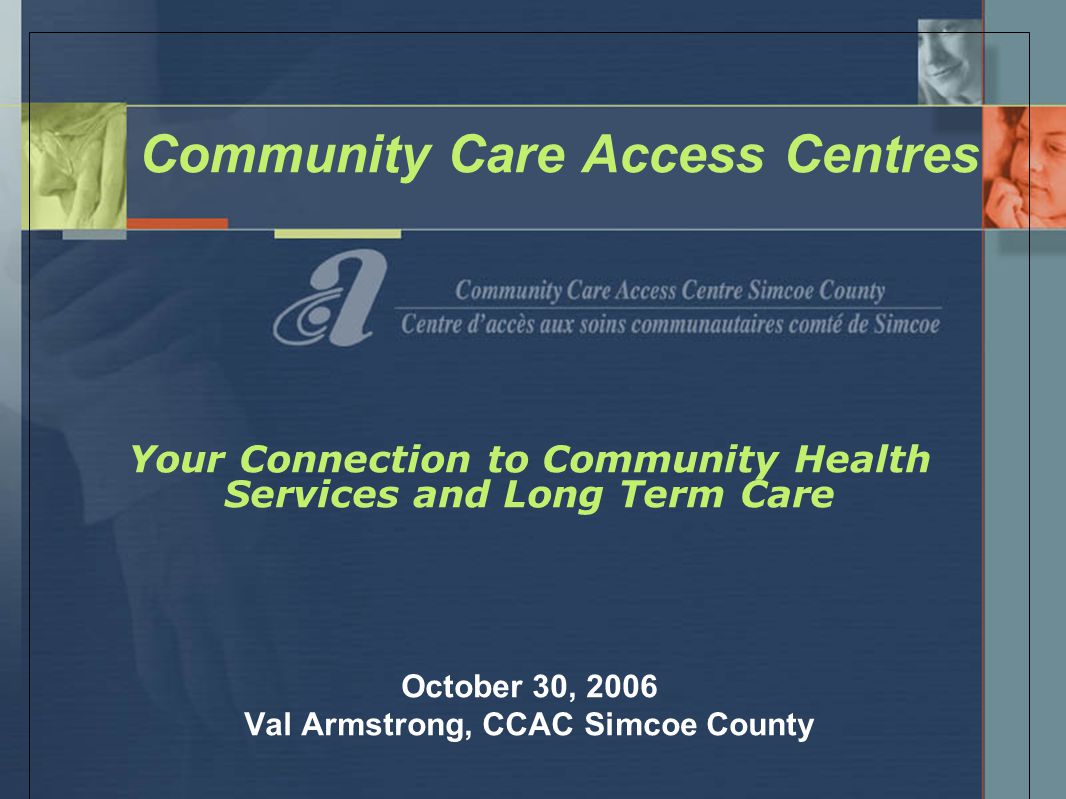 Community Care Access Centres Your Connection to Community Health Services and Long Term Care October 30, 2006 Val Armstrong, CCAC Simcoe County