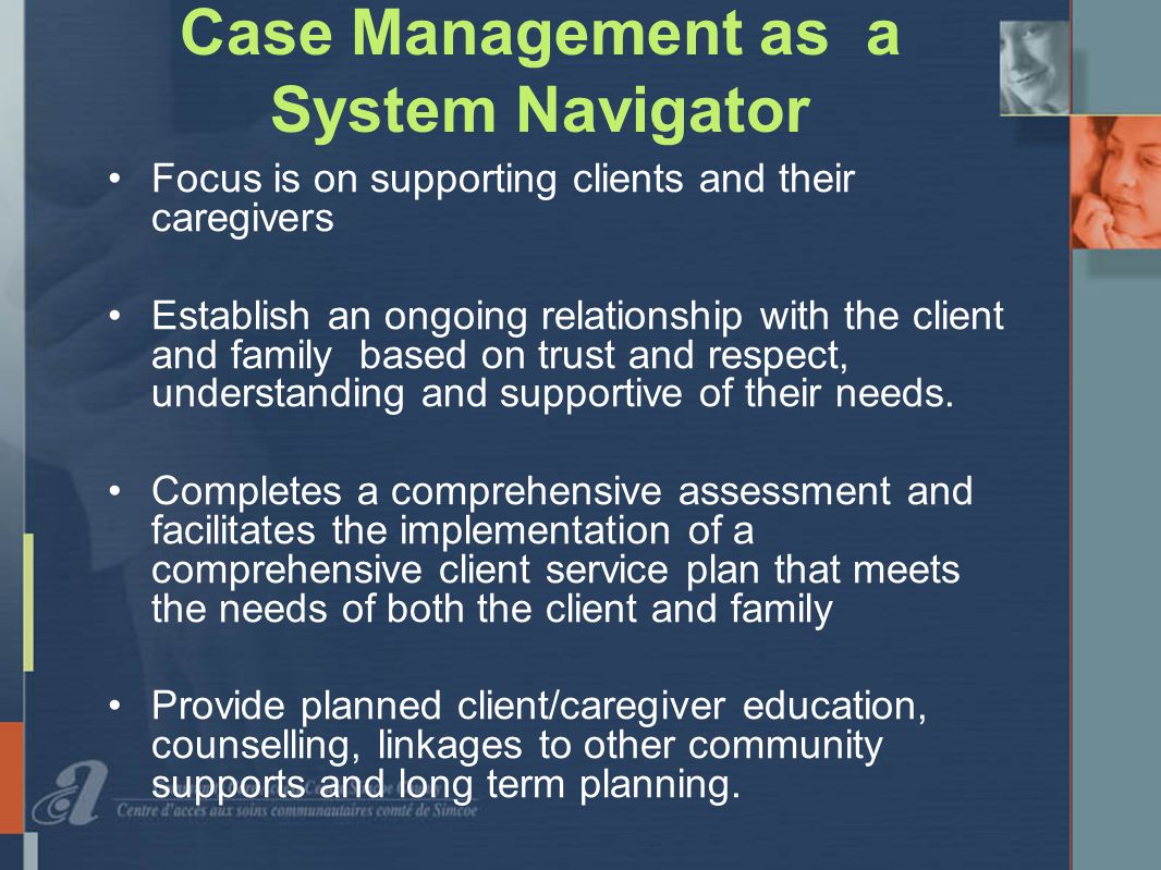 Case Management as a System Navigator Focus is on supporting clients and their caregivers Establish an ongoing relationship with the client and family based on trust and respect, understanding and supportive of their needs.
