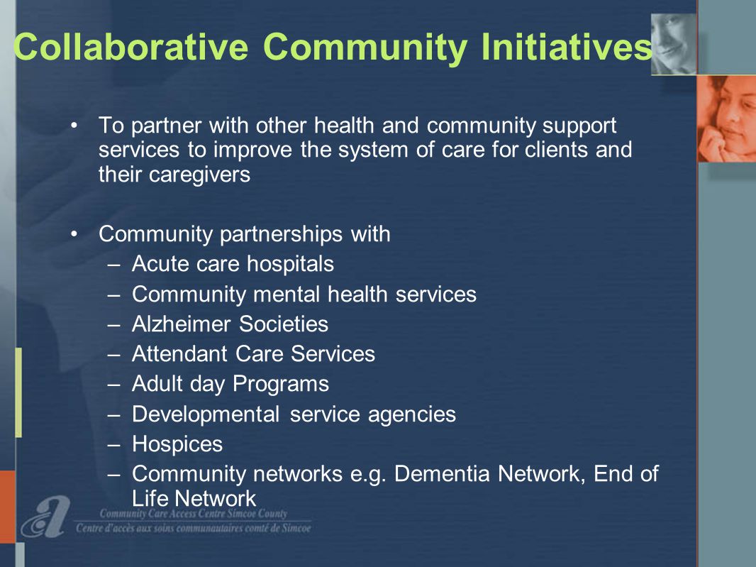 Collaborative Community Initiatives To partner with other health and community support services to improve the system of care for clients and their caregivers Community partnerships with –Acute care hospitals –Community mental health services –Alzheimer Societies –Attendant Care Services –Adult day Programs –Developmental service agencies –Hospices –Community networks e.g.