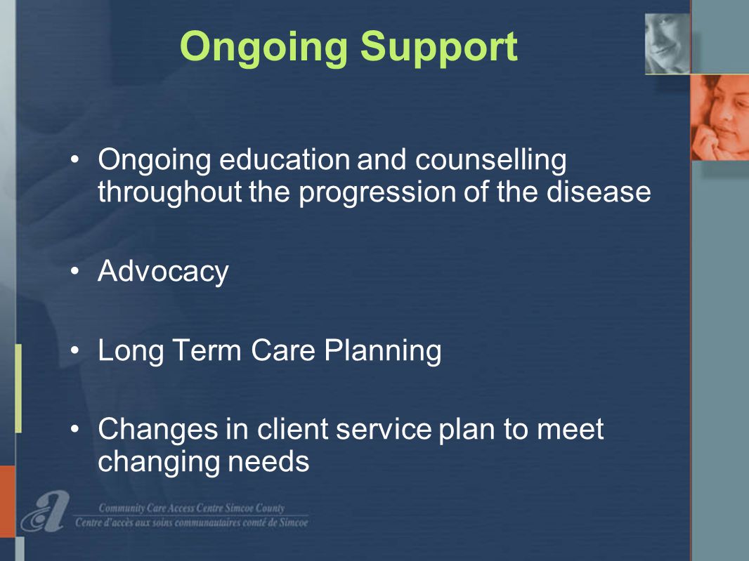 Ongoing Support Ongoing education and counselling throughout the progression of the disease Advocacy Long Term Care Planning Changes in client service plan to meet changing needs