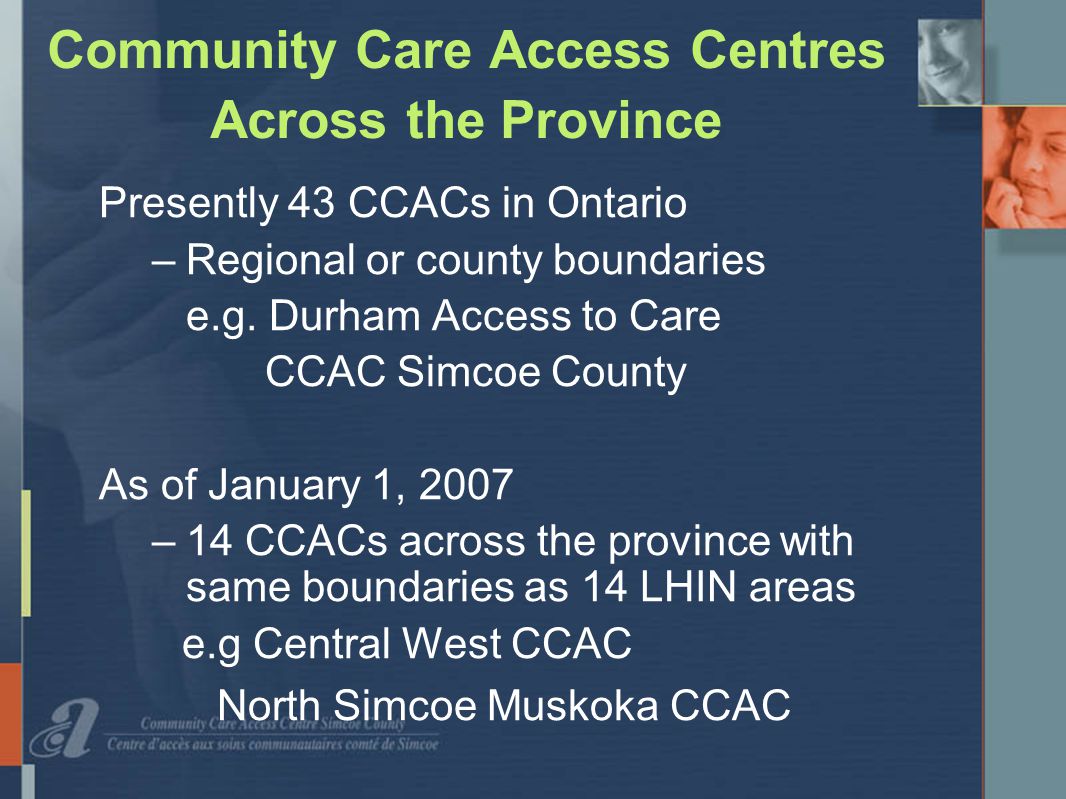 Community Care Access Centres Across the Province Presently 43 CCACs in Ontario –Regional or county boundaries e.g.