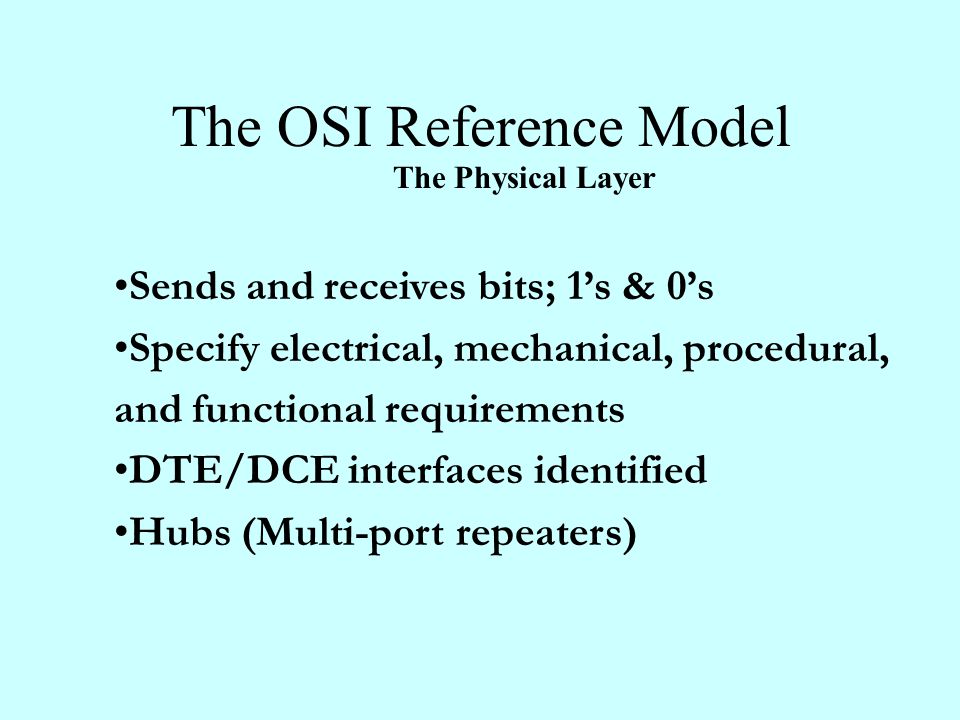 The OSI Reference Model The Physical Layer Sends and receives bits; 1’s & 0’s Specify electrical, mechanical, procedural, and functional requirements DTE/DCE interfaces identified Hubs (Multi-port repeaters)