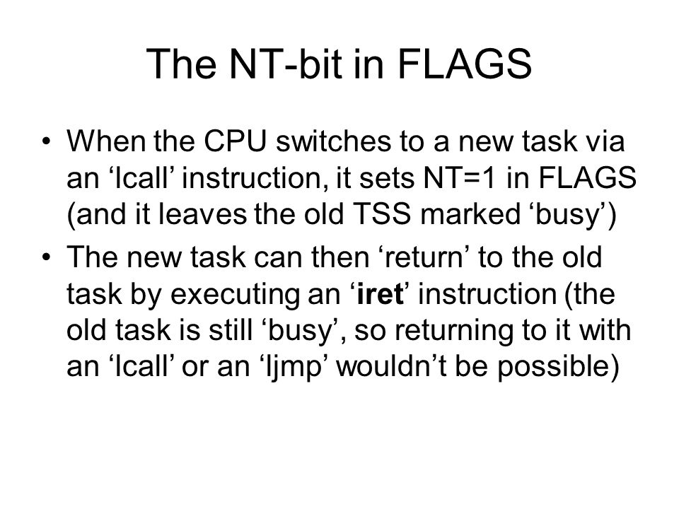 The NT-bit in FLAGS When the CPU switches to a new task via an ‘lcall’ instruction, it sets NT=1 in FLAGS (and it leaves the old TSS marked ‘busy’) The new task can then ‘return’ to the old task by executing an ‘iret’ instruction (the old task is still ‘busy’, so returning to it with an ‘lcall’ or an ‘ljmp’ wouldn’t be possible)