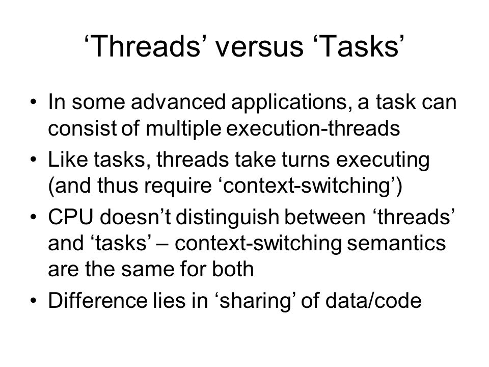 ‘Threads’ versus ‘Tasks’ In some advanced applications, a task can consist of multiple execution-threads Like tasks, threads take turns executing (and thus require ‘context-switching’) CPU doesn’t distinguish between ‘threads’ and ‘tasks’ – context-switching semantics are the same for both Difference lies in ‘sharing’ of data/code