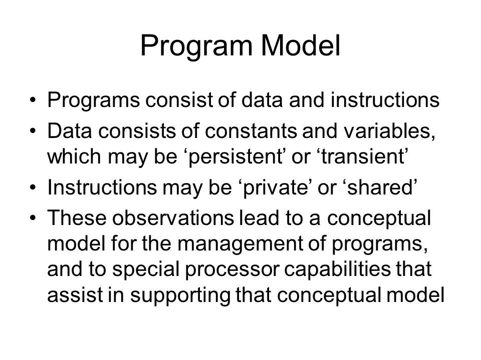 Program Model Programs consist of data and instructions Data consists of constants and variables, which may be ‘persistent’ or ‘transient’ Instructions may be ‘private’ or ‘shared’ These observations lead to a conceptual model for the management of programs, and to special processor capabilities that assist in supporting that conceptual model
