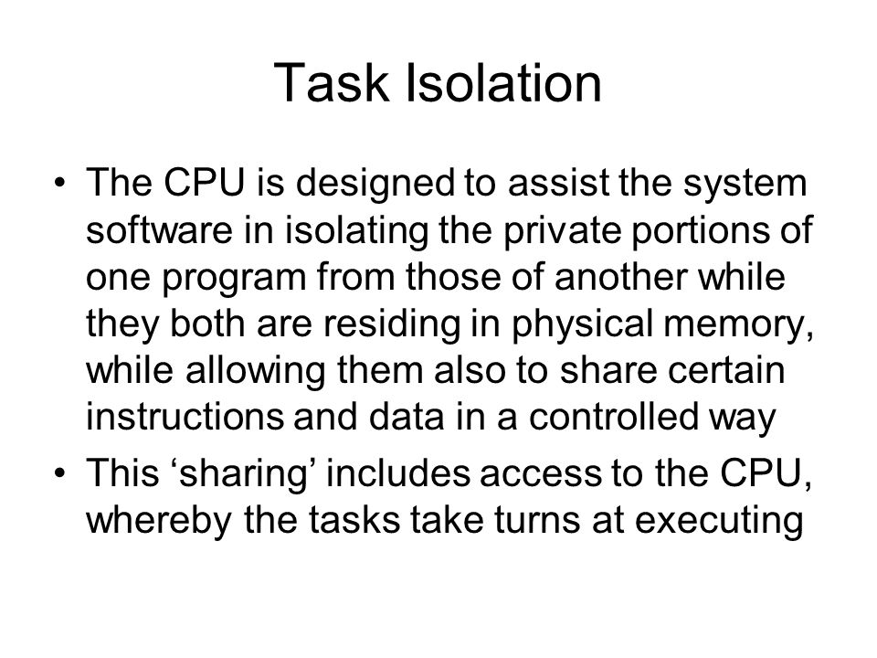 Task Isolation The CPU is designed to assist the system software in isolating the private portions of one program from those of another while they both are residing in physical memory, while allowing them also to share certain instructions and data in a controlled way This ‘sharing’ includes access to the CPU, whereby the tasks take turns at executing