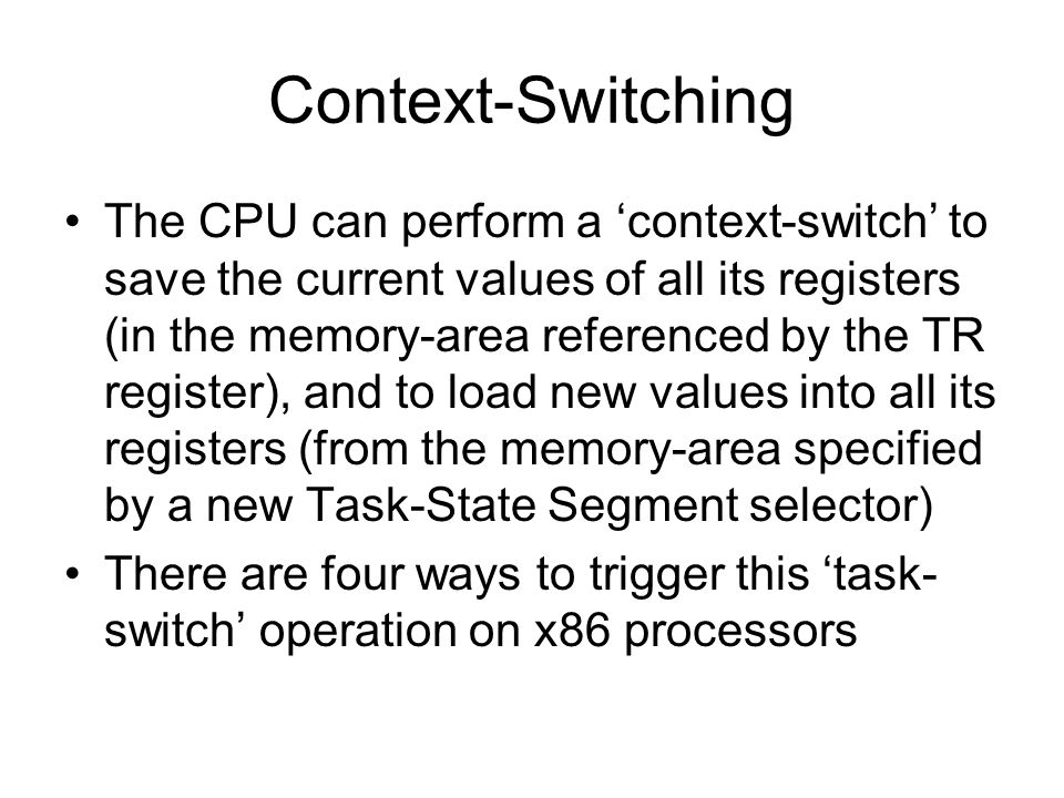 Context-Switching The CPU can perform a ‘context-switch’ to save the current values of all its registers (in the memory-area referenced by the TR register), and to load new values into all its registers (from the memory-area specified by a new Task-State Segment selector) There are four ways to trigger this ‘task- switch’ operation on x86 processors