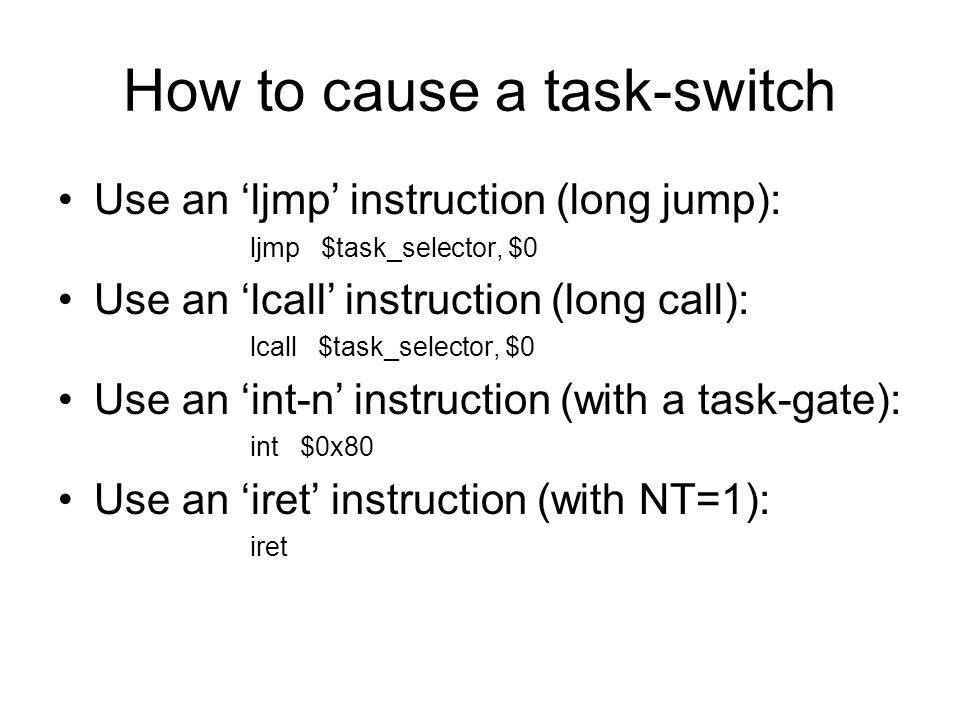 How to cause a task-switch Use an ‘ljmp’ instruction (long jump): ljmp $task_selector, $0 Use an ‘lcall’ instruction (long call): lcall $task_selector, $0 Use an ‘int-n’ instruction (with a task-gate): int $0x80 Use an ‘iret’ instruction (with NT=1): iret