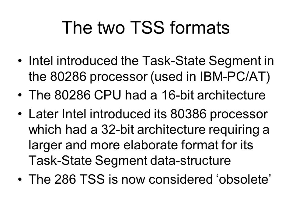 The two TSS formats Intel introduced the Task-State Segment in the processor (used in IBM-PC/AT) The CPU had a 16-bit architecture Later Intel introduced its processor which had a 32-bit architecture requiring a larger and more elaborate format for its Task-State Segment data-structure The 286 TSS is now considered ‘obsolete’