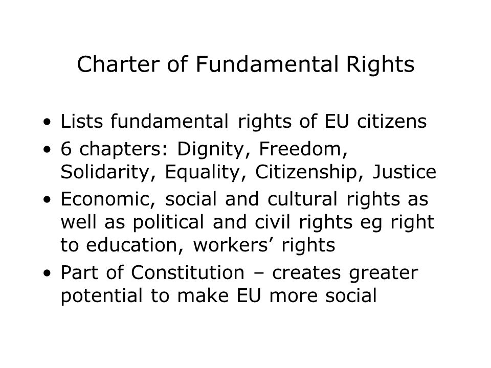 Charter of Fundamental Rights Lists fundamental rights of EU citizens 6 chapters: Dignity, Freedom, Solidarity, Equality, Citizenship, Justice Economic, social and cultural rights as well as political and civil rights eg right to education, workers’ rights Part of Constitution – creates greater potential to make EU more social