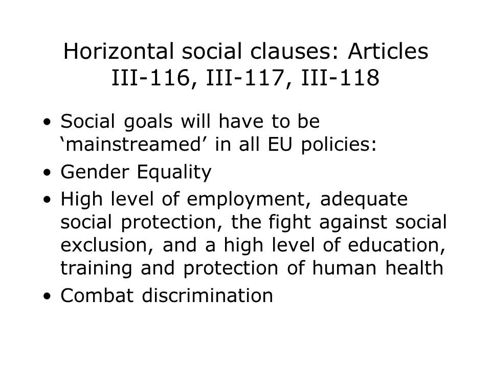 Horizontal social clauses: Articles III-116, III-117, III-118 Social goals will have to be ‘mainstreamed’ in all EU policies: Gender Equality High level of employment, adequate social protection, the fight against social exclusion, and a high level of education, training and protection of human health Combat discrimination