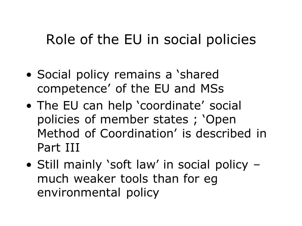 Role of the EU in social policies Social policy remains a ‘shared competence’ of the EU and MSs The EU can help ‘coordinate’ social policies of member states ; ‘Open Method of Coordination’ is described in Part III Still mainly ‘soft law’ in social policy – much weaker tools than for eg environmental policy