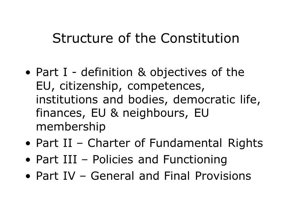 Structure of the Constitution Part I - definition & objectives of the EU, citizenship, competences, institutions and bodies, democratic life, finances, EU & neighbours, EU membership Part II – Charter of Fundamental Rights Part III – Policies and Functioning Part IV – General and Final Provisions
