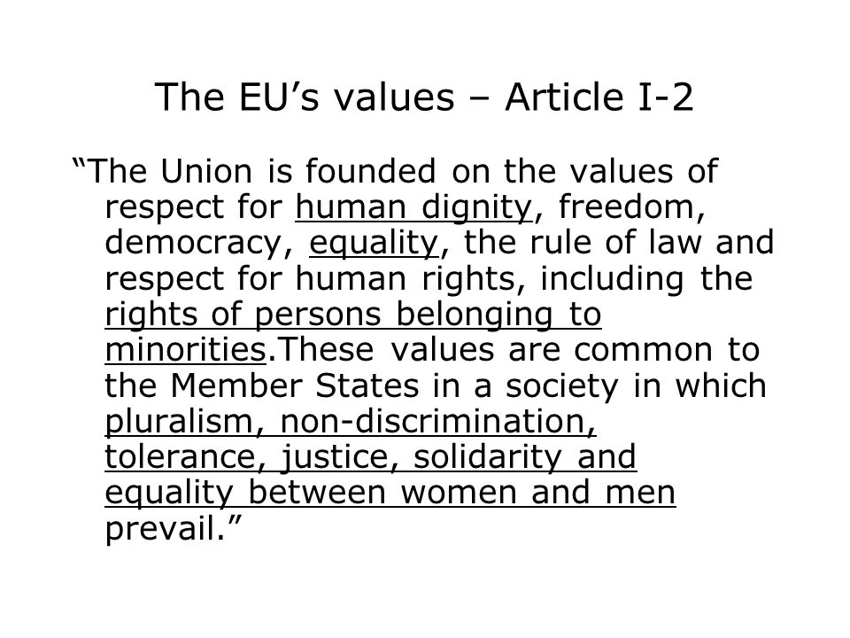 The EU’s values – Article I-2 The Union is founded on the values of respect for human dignity, freedom, democracy, equality, the rule of law and respect for human rights, including the rights of persons belonging to minorities.These values are common to the Member States in a society in which pluralism, non-discrimination, tolerance, justice, solidarity and equality between women and men prevail.