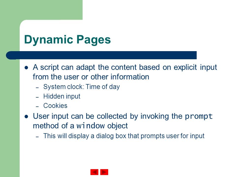 Dynamic Pages A script can adapt the content based on explicit input from the user or other information – System clock: Time of day – Hidden input – Cookies User input can be collected by invoking the prompt method of a window object – This will display a dialog box that prompts user for input