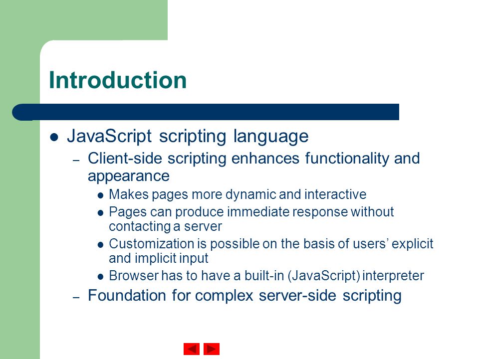 Introduction JavaScript scripting language – Client-side scripting enhances functionality and appearance Makes pages more dynamic and interactive Pages can produce immediate response without contacting a server Customization is possible on the basis of users’ explicit and implicit input Browser has to have a built-in (JavaScript) interpreter – Foundation for complex server-side scripting