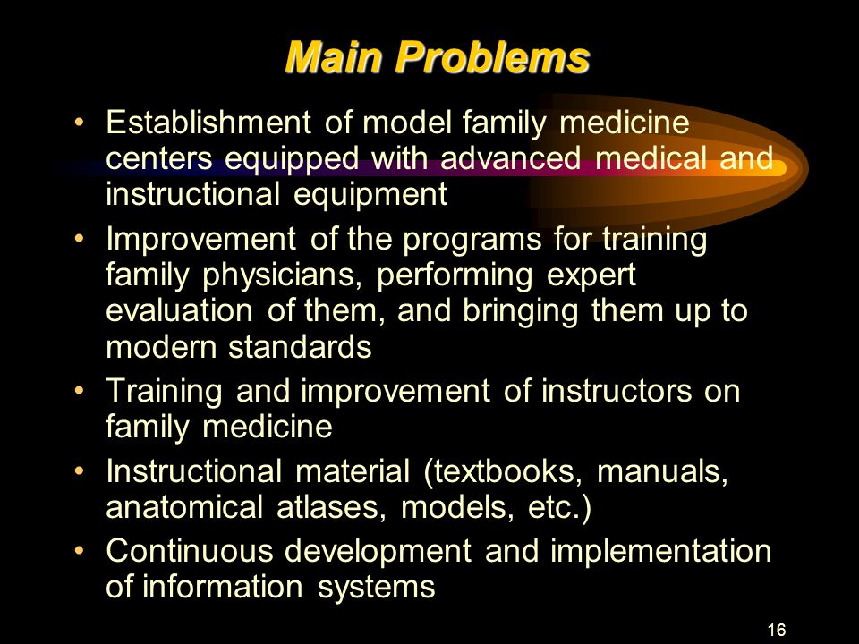 16 Main Problems Establishment of model family medicine centers equipped with advanced medical and instructional equipment Improvement of the programs for training family physicians, performing expert evaluation of them, and bringing them up to modern standards Training and improvement of instructors on family medicine Instructional material (textbooks, manuals, anatomical atlases, models, etc.) Continuous development and implementation of information systems