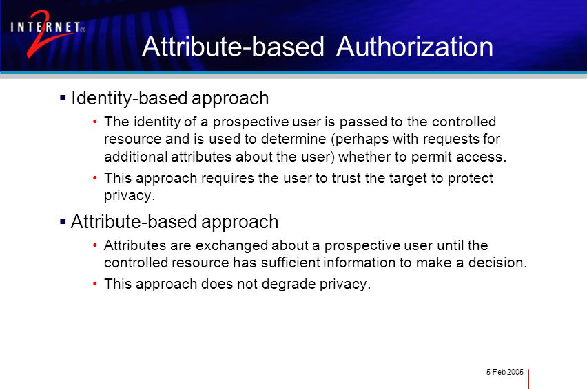 5 Feb 2005 Attribute-based Authorization  Identity-based approach The identity of a prospective user is passed to the controlled resource and is used to determine (perhaps with requests for additional attributes about the user) whether to permit access.