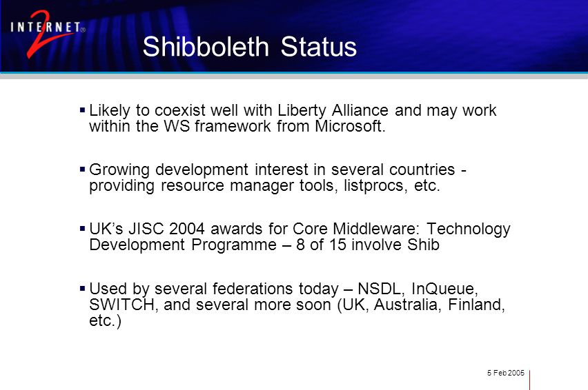 5 Feb 2005 Shibboleth Status  Likely to coexist well with Liberty Alliance and may work within the WS framework from Microsoft.