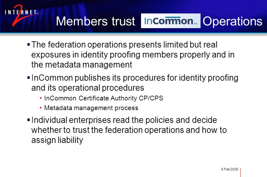 5 Feb 2005 Members trust Operations  The federation operations presents limited but real exposures in identity proofing members properly and in the metadata management  InCommon publishes its procedures for identity proofing and its operational procedures InCommon Certificate Authority CP/CPS Metadata management process  Individual enterprises read the policies and decide whether to trust the federation operations and how to assign liability