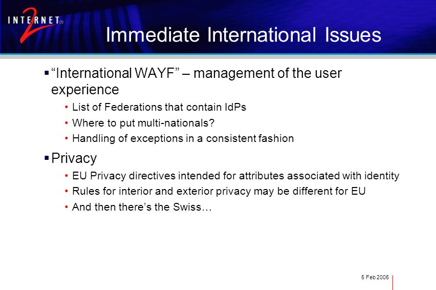 5 Feb 2005 Immediate International Issues  International WAYF – management of the user experience List of Federations that contain IdPs Where to put multi-nationals.