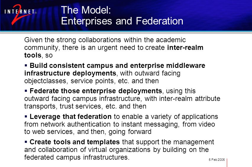 5 Feb 2005 The Model: Enterprises and Federation Given the strong collaborations within the academic community, there is an urgent need to create inter-realm tools, so  Build consistent campus and enterprise middleware infrastructure deployments, with outward facing objectclasses, service points, etc.