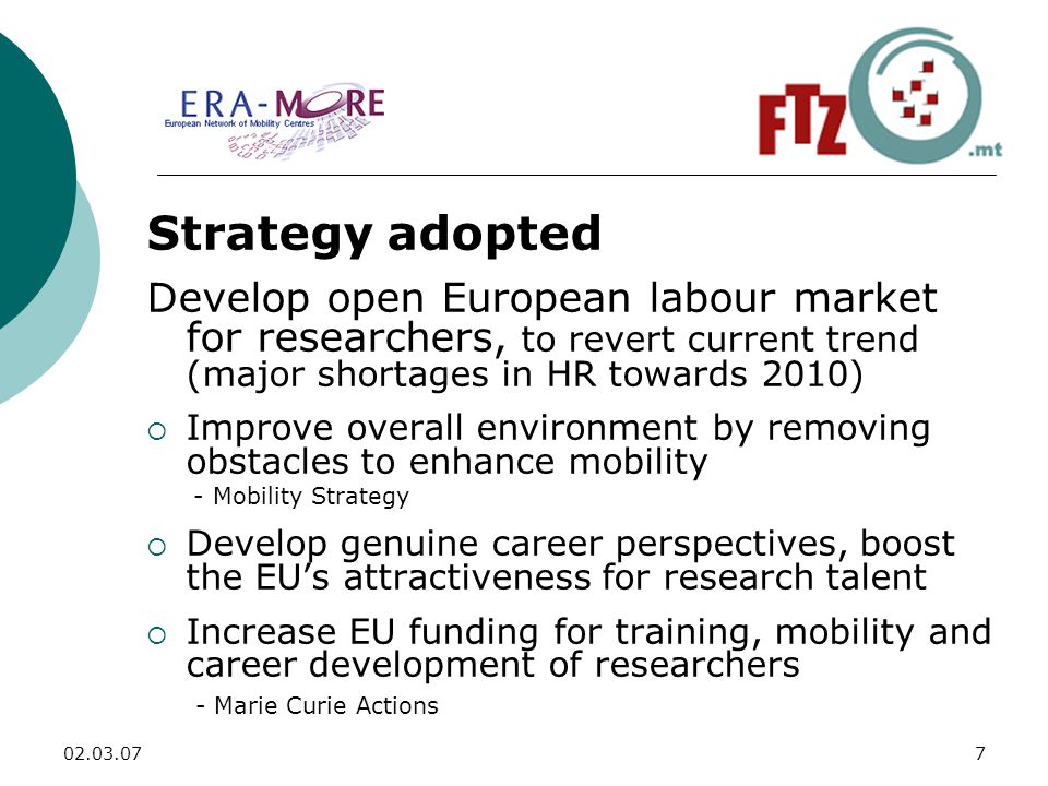 Strategy adopted Develop open European labour market for researchers, to revert current trend (major shortages in HR towards 2010)  Improve overall environment by removing obstacles to enhance mobility - Mobility Strategy  Develop genuine career perspectives, boost the EU’s attractiveness for research talent  Increase EU funding for training, mobility and career development of researchers - Marie Curie Actions