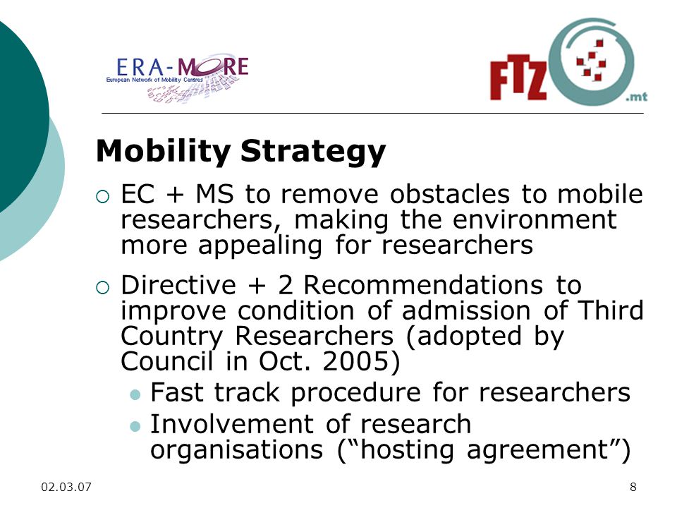 Mobility Strategy  EC + MS to remove obstacles to mobile researchers, making the environment more appealing for researchers  Directive + 2 Recommendations to improve condition of admission of Third Country Researchers (adopted by Council in Oct.