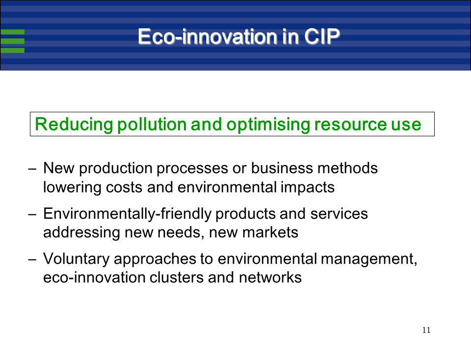 11 Eco-innovation in CIP –New production processes or business methods lowering costs and environmental impacts –Environmentally-friendly products and services addressing new needs, new markets –Voluntary approaches to environmental management, eco-innovation clusters and networks Reducing pollution and optimising resource use