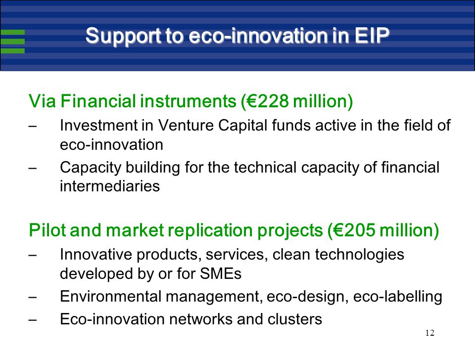 12 Support to eco-innovation in EIP Via Financial instruments (€228 million) –Investment in Venture Capital funds active in the field of eco-innovation –Capacity building for the technical capacity of financial intermediaries Pilot and market replication projects (€205 million) –Innovative products, services, clean technologies developed by or for SMEs –Environmental management, eco-design, eco-labelling –Eco-innovation networks and clusters