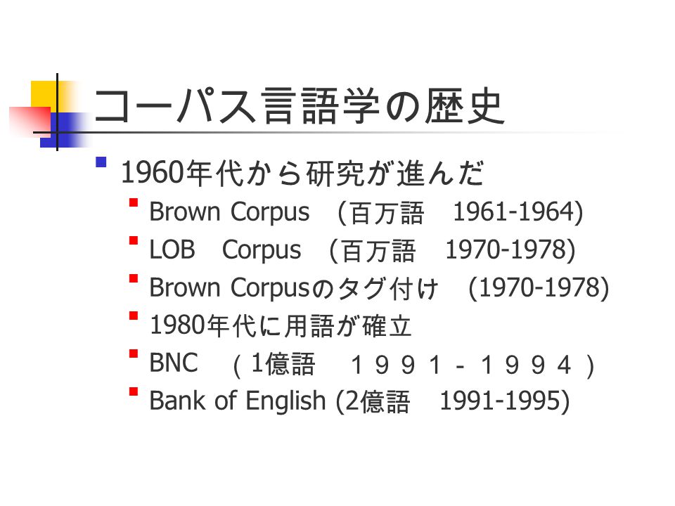 コーパス言語学の歴史 1960年代から研究が進んだ Brown Corpus (百万語 ) LOB Corpus (百万語 ) Brown Corpusのタグ付け ( ) 1980年代に用語が確立 BNC （1億語 １９９１－１９９４） Bank of English (2億語 )