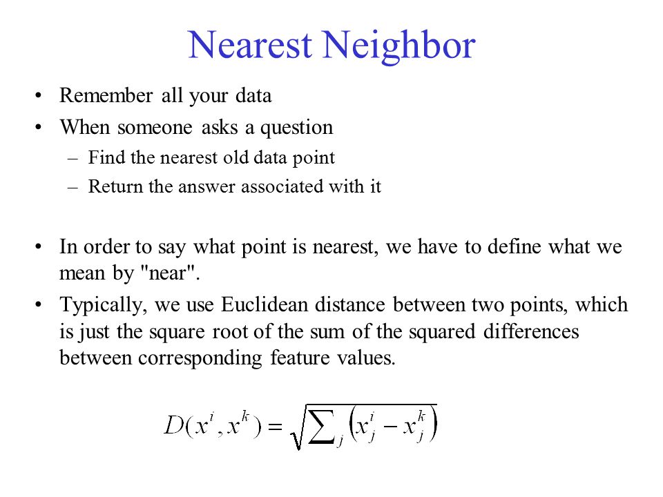 Nearest Neighbor Remember all your data When someone asks a question –Find the nearest old data point –Return the answer associated with it In order to say what point is nearest, we have to define what we mean by near .
