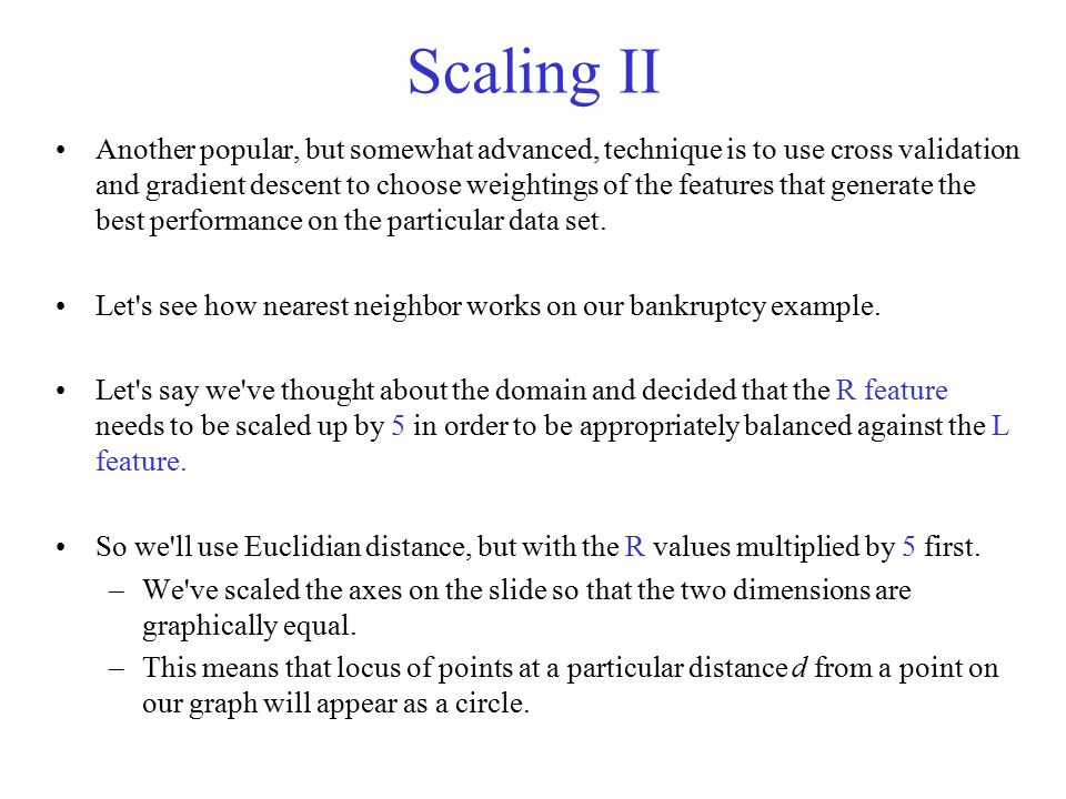 Scaling II Another popular, but somewhat advanced, technique is to use cross validation and gradient descent to choose weightings of the features that generate the best performance on the particular data set.